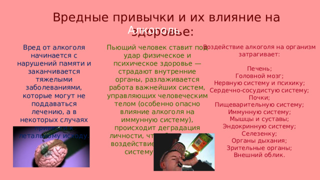 Вредные привычки и их влияние на здоровье: Алкоголь Вред от алкоголя начинается с нарушений памяти и заканчивается тяжелыми заболеваниями, которые могут не поддаваться лечению, а в некоторых случаях привести к летальному исходу. Пьющий человек ставит под удар физическое и психическое здоровье — страдают внутренние органы, разлаживается работа важнейших систем, управляющих человеческим телом (особенно опасно влияние алкоголя на иммунную систему), происходит деградация личности, что обусловлено воздействием на нервную систему человека. Воздействие алкоголя на организм затрагивает: Печень; Головной мозг; Нервную систему и психику; Сердечно-сосудистую систему; Почки; Пищеварительную систему; Иммунную систему; Мышцы и суставы; Эндокринную систему; Селезенку; Органы дыхания; Зрительные органы; Внешний облик. 