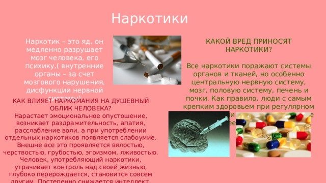 Наркотики  Наркотик – это яд, он медленно разрушает мозг человека, его психику,( внутренние органы – за счет мозгового нарушения, дисфункции нервной системы) КАКОЙ ВРЕД ПРИНОСЯТ НАРКОТИКИ? Все наркотики поражают системы органов и тканей, но особенно центральную нервную систему, мозг, половую систему, печень и почки. Как правило, люди с самым крепким здоровьем при регулярном употреблении наркотиков живут не более десяти лет. КАК ВЛИЯЕТ НАРКОМАНИЯ НА ДУШЕВНЫЙ ОБЛИК ЧЕЛОВЕКА? Нарастает эмоциональное опустошение, возникает раздражительность, апатия, расслабление воли, а при употреблении отдельных наркотиков появляется слабоумие. Внешне все это проявляется вялостью, черствостью, грубостью, эгоизмом, лживостью. Человек, употребляющий наркотики, утрачивает контроль над своей жизнью, глубоко перерождается, становится совсем другим. Постепенно снижается интеллект. 
