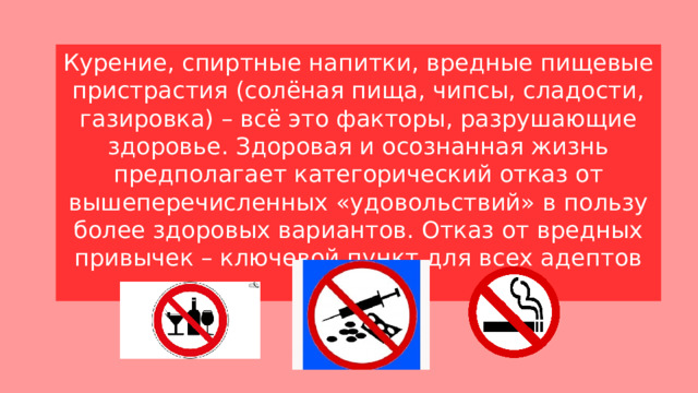 Курение, спиртные напитки, вредные пищевые пристрастия (солёная пища, чипсы, сладости, газировка) – всё это факторы, разрушающие здоровье. Здоровая и осознанная жизнь предполагает категорический отказ от вышеперечисленных «удовольствий» в пользу более здоровых вариантов. Отказ от вредных привычек – ключевой пункт для всех адептов ЗОЖ! 
