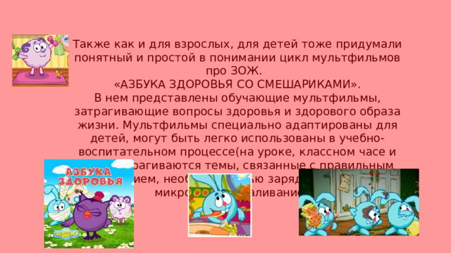 Также как и для взрослых, для детей тоже придумали понятный и простой в понимании цикл мультфильмов про ЗОЖ. «АЗБУКА ЗДОРОВЬЯ СО СМЕШАРИКАМИ». В нем представлены обучающие мультфильмы, затрагивающие вопросы здоровья и здорового образа жизни. Мультфильмы специально адаптированы для детей, могут быть легко использованы в учебно-воспитательном процессе(на уроке, классном часе и т.д). Затрагиваются темы, связанные с правильным питанием, необходимостью зарядки, борьбы с микробами, закаливанием. 