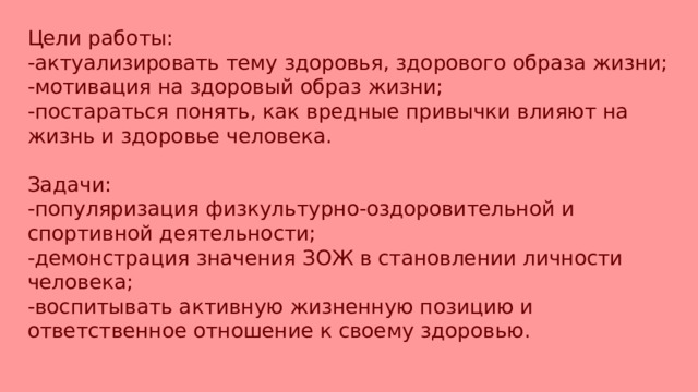 Цели работы: -актуализировать тему здоровья, здорового образа жизни; -мотивация на здоровый образ жизни; -постараться понять, как вредные привычки влияют на жизнь и здоровье человека. Задачи: -популяризация физкультурно-оздоровительной и спортивной деятельности; -демонстрация значения ЗОЖ в становлении личности человека; -воспитывать активную жизненную позицию и ответственное отношение к своему здоровью. 