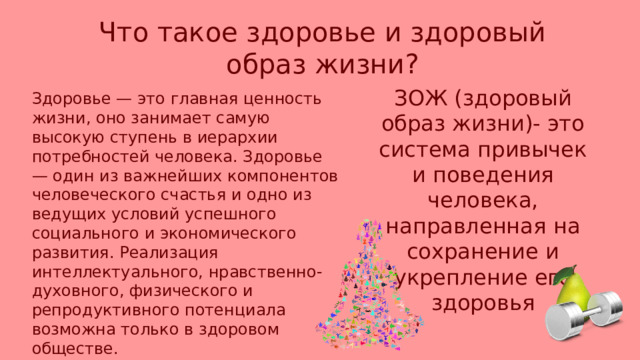 Что такое здоровье и здоровый образ жизни? ЗОЖ (здоровый образ жизни)- это система привычек и поведения человека, направленная на сохранение и укрепление его здоровья Здоровье — это главная ценность жизни, оно занимает самую высокую ступень в иерархии потребностей человека. Здоровье — один из важнейших компонентов человеческого счастья и одно из ведущих условий успешного социального и экономического развития. Реализация интеллектуального, нравственно-духовного, физического и репродуктивного потенциала возможна только в здоровом обществе. 
