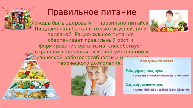 Правильное питание Хочешь быть здоровым — правильно питайся. Пища должна быть не только вкусной, но и полезной. Рациональное питание обеспечивает правильный рост и формирование организма, способствует сохранению здоровья, высокой умственной и физической работоспособности и продлению творческого долголетия. 
