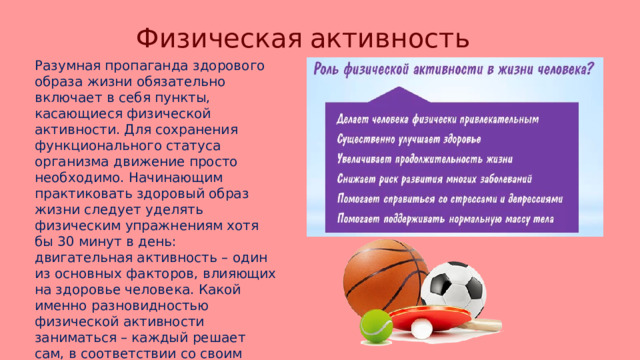 Физическая  активность  Разумная пропаганда здорового образа жизни обязательно включает в себя пункты, касающиеся физической активности. Для сохранения функционального статуса организма движение просто необходимо. Начинающим практиковать здоровый образ жизни следует уделять физическим упражнениям хотя бы 30 минут в день: двигательная активность – один из основных факторов, влияющих на здоровье человека. Какой именно разновидностью физической активности заниматься – каждый решает сам, в соответствии со своим возрастом, темпераментом и возможностями. Помните, что движение – это жизнь! 
