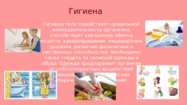 Гигиена  Гигиена тела содействует правильной жизнедеятельности организма, способствует улучшению обмена веществ, кровообращения, пищеварения, дыхания, развитию физических и умственных способностей. Необходимо также следить за гигиеной одежды и обуви. Одежда предохраняет организм от неблагоприятных воздействий внешней среды, механических повреждений и загрязнений. 