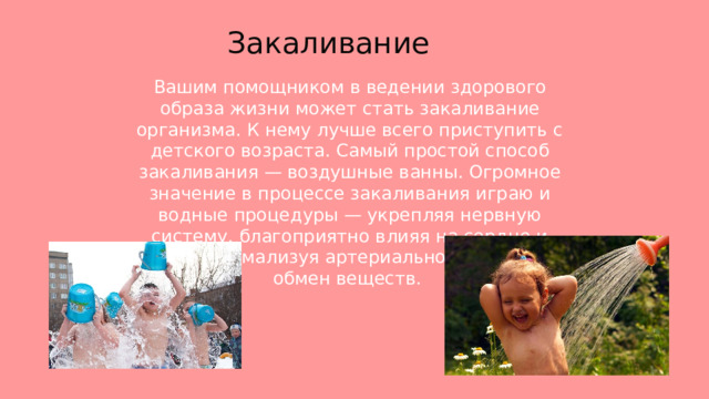 Закаливание  Вашим помощником в ведении здорового образа жизни может стать закаливание организма. К нему лучше всего приступить с детского возраста. Самый простой способ закаливания — воздушные ванны. Огромное значение в процессе закаливания играю и водные процедуры — укрепляя нервную систему, благоприятно влияя на сердце и сосуды, нормализуя артериальное давление и обмен веществ. 