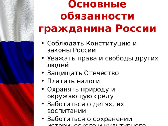 Основные обязанности гражданина России Соблюдать Конституцию и законы России Уважать права и свободы других людей Защищать Отечество Платить налоги Охранять природу и окружающую среду Заботиться о детях, их воспитании Заботиться о сохранении исторического и культурного наследия 