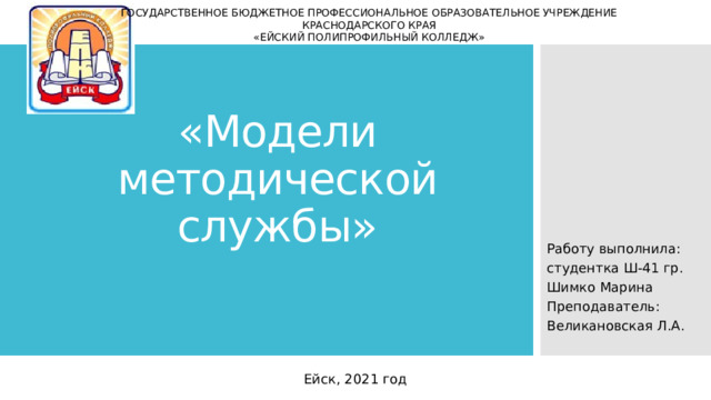 ГОСУДАРСТВЕННОЕ БЮДЖЕТНОЕ ПРОФЕССИОНАЛЬНОЕ ОБРАЗОВАТЕЛЬНОЕ УЧРЕЖДЕНИЕ  КРАСНОДАРСКОГО КРАЯ  «ЕЙСКИЙ ПОЛИПРОФИЛЬНЫЙ КОЛЛЕДЖ» «Модели методической службы» Работу выполнила: студентка Ш-41 гр. Шимко Марина Преподаватель: Великановская Л.А. Ейск, 2021 год 