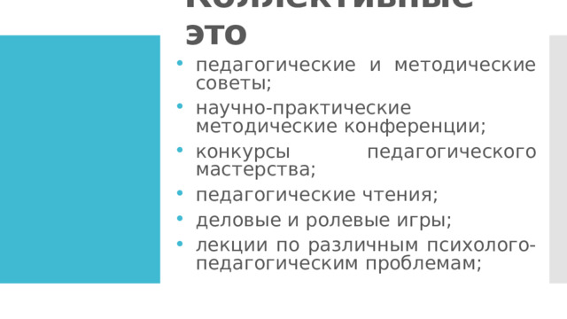 Коллективные – это педагогические и методические советы; научно-практические методические конференции; конкурсы педагогического мастерства; педагогические чтения; деловые и ролевые игры; лекции по различным психолого-педагогическим проблемам; 