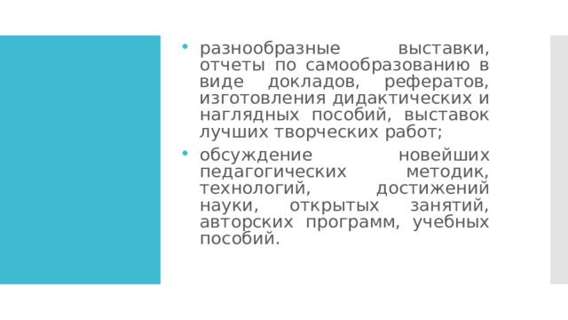 разнообразные выставки, отчеты по самообразованию в виде докладов, рефератов, изготовления дидактических и наглядных пособий, выставок лучших творческих работ; обсуждение новейших педагогических методик, технологий, достижений науки, открытых занятий, авторских программ, учебных пособий. 