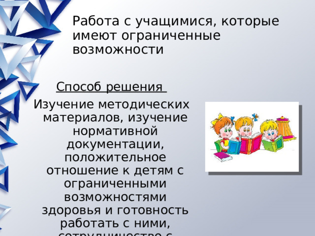 Работа с учащимися, которые имеют ограниченные возможности Способ решения Изучение методических материалов, изучение нормативной документации, положительное отношение к детям с ограниченными возможностями здоровья и готовность работать с ними, сотрудничество с родителями 