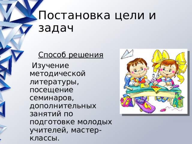 Постановка цели и задач Способ решения  Изучение методической литературы, посещение семинаров, дополнительных занятий по подготовке молодых учителей, мастер-классы. 