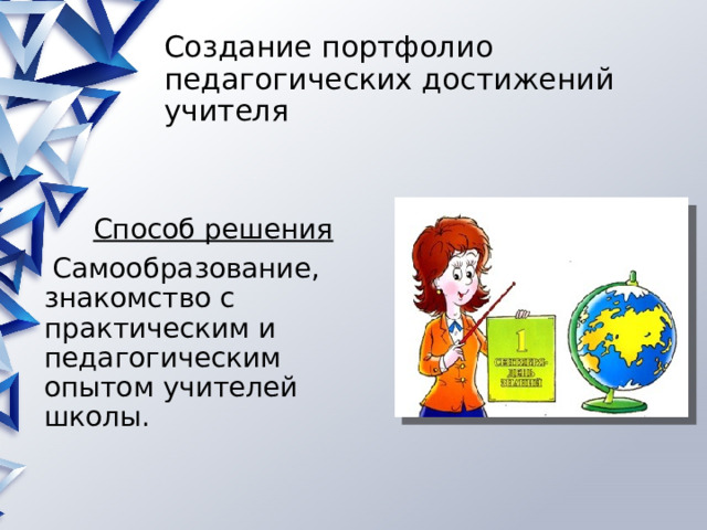 Создание портфолио педагогических достижений учителя Способ решения  Самообразование, знакомство с практическим и педагогическим опытом учителей школы. 