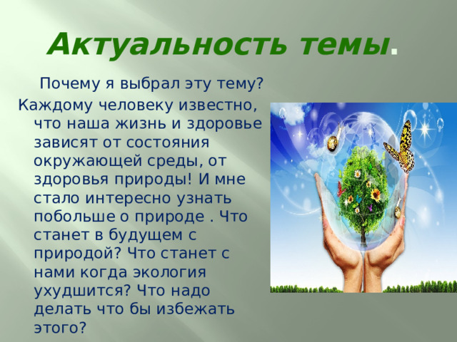 Актуальность темы .  Почему я выбрал эту тему?  Каждому человеку известно, что наша жизнь и здоровье зависят от состояния окружающей среды, от здоровья природы! И мне стало интересно узнать побольше о природе . Что станет в будущем с природой? Что станет с нами когда экология ухудшится? Что надо делать что бы избежать этого? 