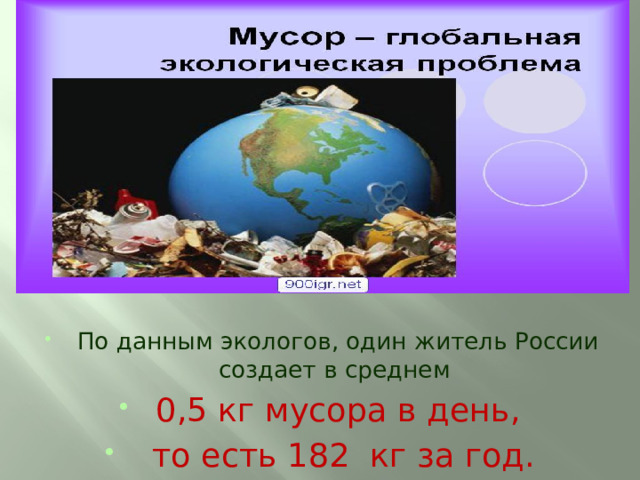 По данным экологов, один житель России создает в среднем 0,5 кг мусора в день,  то есть 182 кг за год.  