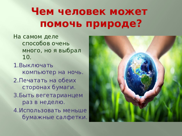 Чем человек может помочь природе? На самом деле способов очень много, но я выбрал 10. 1.Выключать компьютер на ночь. 2.Печатать на обеих сторонах бумаги. 3.Быть вегетарианцем раз в неделю. 4.Использовать меньше бумажные салфетки. 