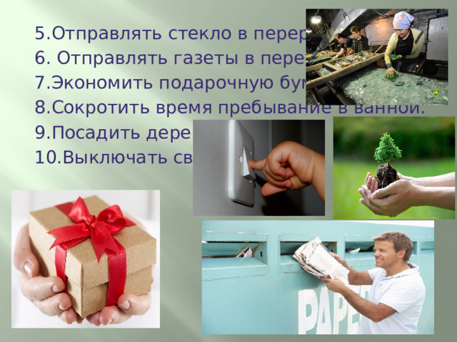5.Отправлять стекло в переработку. 6. Отправлять газеты в переработку. 7.Экономить подарочную бумагу. 8.Сокротить время пребывание в ванной. 9.Посадить дерево. 10.Выключать свет. 