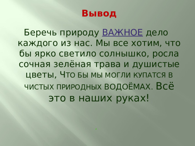  Вывод Беречь природу ВАЖНОЕ дело каждого из нас. Мы все хотим, что бы ярко светило солнышко, росла сочная зелёная трава и душистые цветы, Ч ТО БЫ МЫ МОГЛИ КУПАТСЯ В ЧИСТЫХ ПРИРОДНЫХ ВОДОЁМАХ .  Всё это в наших руках! ,   