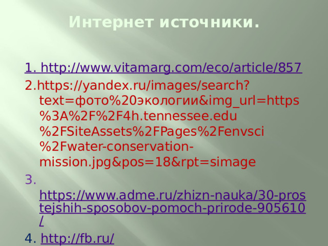 Интернет источники .   1. http://www.vitamarg.com/eco/article/857 2.https://yandex.ru/images/search?text=фото%20экологии&img_url=https%3A%2F%2F4h.tennessee.edu%2FSiteAssets%2FPages%2Fenvsci%2Fwater-conservation-mission.jpg&pos=18&rpt=simage 3. https://www.adme.ru/zhizn-nauka/30-prostejshih-sposobov-pomoch-prirode-905610/ 4.  http://fb.ru/ 5. http://chto-takoe-lyubov.net/stikhi-o-lyubvi/kollektsii-stikhov/10693 