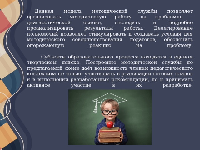 Данная модель методической службы позволяет организовать методическую работу на проблемно - диагностической основе, отследить и подробно проанализировать результаты работы. Делегирование полномочий позволяет стимулировать и создавать условия для методического совершенствования педагогов, обеспечить опережающую реакцию на проблему.    Субъекты образовательного процесса находятся в едином творческом поиске. Построение методической службы по предлагаемой схеме даёт возможность членам педагогического коллектива не только участвовать в реализации готовых планов и в выполнении разработанных рекомендаций, но и принимать активное участие в их разработке.    