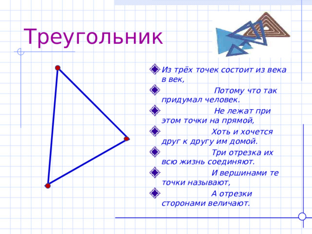 Треугольник Из трёх точек состоит из века в век,  Потому что так придумал человек.  Не лежат при этом точки на прямой,  Хоть и хочется друг к другу им домой.  Три отрезка их всю жизнь соединяют.  И вершинами те точки называют,  А отрезки сторонами величают.  