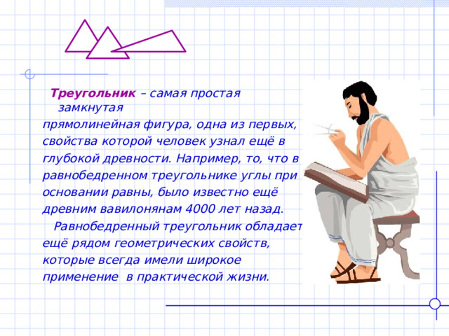 Треугольник – самая простая замкнутая прямолинейная фигура, одна из первых, свойства которой человек узнал ещё в глубокой древности. Например, то, что в равнобедренном треугольнике углы при основании равны, было известно ещё древним вавилонянам 4000 лет назад.  Равнобедренный треугольник обладает ещё рядом геометрических свойств, которые всегда имели широкое применение в практической жизни.  