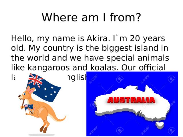 Where am I from? Hello, my name is Akira. I`m 20 years old. My country is the biggest island in the world and we have special animals like kangaroos and koalas. Our official language is English. 