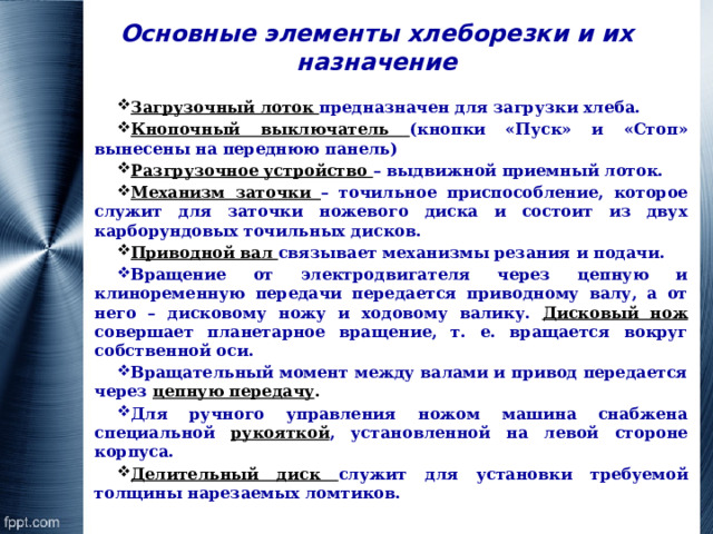 Основные элементы хлеборезки и их назначение Загрузочный лоток предназначен для загрузки хлеба. Кнопочный выключатель (кнопки «Пуск» и «Стоп» вынесены на переднюю панель) Разгрузочное устройство – выдвижной приемный лоток. Механизм заточки – точильное приспособление, которое служит для заточки ножевого диска и состоит из двух карборундовых точильных дисков. Приводной вал связывает механизмы резания и подачи. Вращение от электродвигателя через цепную и клиноременную передачи передается приводному валу, а от него – дисковому ножу и ходовому валику. Дисковый нож совершает планетарное вращение, т. е. вращается вокруг собственной оси. Вращательный момент между валами и привод передается через цепную передачу . Для ручного управления ножом машина снабжена специальной рукояткой , установленной на левой стороне корпуса. Делительный диск служит для установки требуемой толщины нарезаемых ломтиков. 