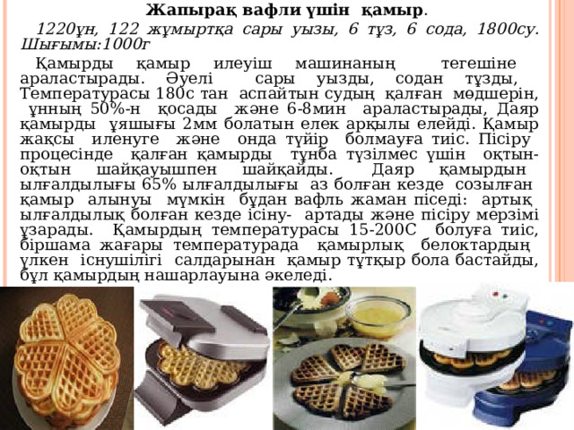 Жапырақ вафли үшін қамыр . 1220ұн, 122 жұмыртқа сары уызы, 6 тұз, 6 сода, 1800су. Шығымы:1000г Қамырды қамыр илеуіш машинаның тегешіне араластырады. Әуелі сары уызды, содан тұзды, Температурасы 180с тан аспайтын судың қалған мөдшерін, ұнның 50%-н қосады және 6-8мин араластырады, Даяр қамырды ұяшығы 2мм болатын елек арқылы елейді. Қамыр жақсы иленуге және онда түйір болмауға тиіс. Пісіру процесінде қалған қамырды тұнба түзілмес үшін оқтын- оқтын шайқауышпен шайқайды. Даяр қамырдын ылғалдылығы 65% ылғалдылығы аз болған кезде созылған қамыр алынуы мүмкін бұдан вафль жаман піседі: артық ылғалдылық болған кезде ісіну- артады және пісіру мерзімі ұзарады. Қамырдың температурасы 15-200С болуға тиіс, біршама жағары температурада қамырлық белоктардың үлкен існушілігі салдарынан қамыр тұтқыр бола бастайды, бұл қамырдың нашарлауына әкеледі. 