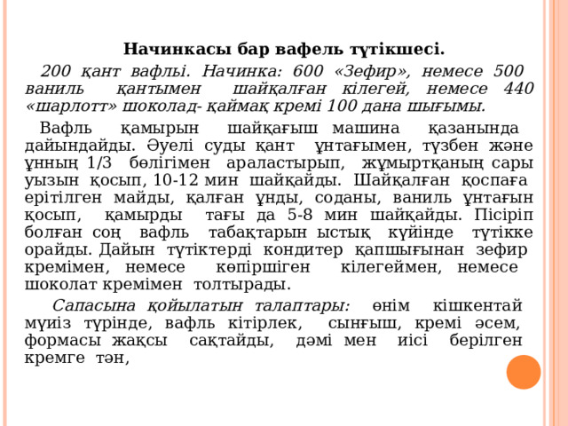 Начинкасы бар вафель түтікшесі.  200 қант вафльі. Начинка: 600 «Зефир», немесе 500 ваниль қантымен шайқалған кілегей, немесе 440 «шарлотт» шоколад- қаймақ кремі 100 дана шығымы. Вафль қамырын шайқағыш машина қазанында дайындайды. Әуелі суды қант ұнтағымен, түзбен және ұнның 1/3 бөлігімен араластырып, жұмыртқаның сары уызын қосып, 10-12 мин шайқайды. Шайқалған қоспаға ерітілген майды, қалған ұнды, соданы, ваниль ұнтағын қосып, қамырды тағы да 5-8 мин шайқайды. Пісіріп болған соң вафль табақтарын ыстық күйінде түтікке орайды. Дайын түтіктерді кондитер қапшығынан зефир кремімен, немесе көпіршіген кілегеймен, немесе шоколат кремімен толтырады.  Сапасына қойылатын талаптары: өнім кішкентай мүиіз түрінде, вафль кітірлек, сынғыш, кремі әсем, формасы жақсы сақтайды, дәмі мен иісі берілген кремге тән, 