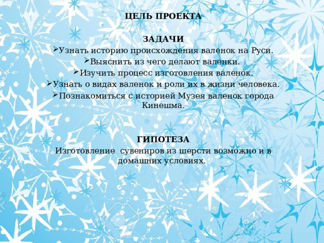 ЦЕЛЬ ПРОЕКТА  ЗАДАЧИ Узнать историю происхождения валенок на Руси. Выяснить из чего делают валенки. Изучить процесс изготовления валенок. Узнать о видах валенок и роли их в жизни человека. Познакомиться с историей Музея валенок города Кинешма.  ГИПОТЕЗА Изготовление сувениров из шерсти возможно и в домашних условиях.  