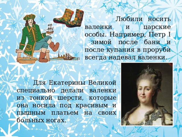  Любили носить валенки и царские особы. Например, Петр I зимой после бани и после купания в проруби всегда надевал валенки.  Для Екатерины Великой специально делали валенки из тонкой шерсти, которые она носила под красивым и пышным платьем на своих больных ногах. 
