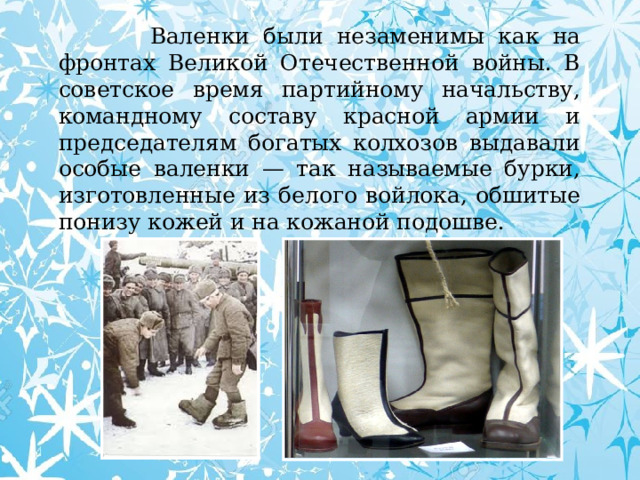  Валенки были незаменимы как на фронтах Великой Отечественной войны. В советское время партийному начальству, командному составу красной армии и председателям богатых колхозов выдавали особые валенки — так называемые бурки, изготовленные из белого войлока, обшитые понизу кожей и на кожаной подошве. 