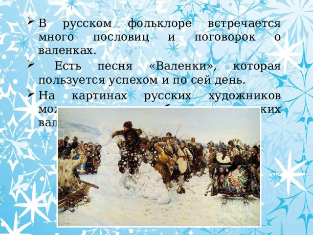 В русском фольклоре встречается много пословиц и поговорок о валенках.  Есть песня «Валенки», которая пользуется успехом и по сей день. На картинах русских художников можно увидеть изображения русских валенок. 