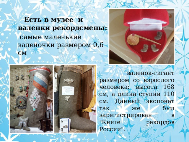  Есть в музее и валенки рекордсмены:  самые маленькие валеночки размером 0,6 см  валенок-гигант размером со взрослого человека: высота 168 см, а длина ступни 110 см. Данный экспонат так же был зарегистрирован в 