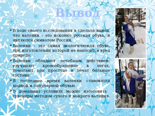 Вывод В ходе своего исследования я сделала вывод, что валенки - это исконно русская обувь, и являются символом России. Валенки – это самая экологическая обувь, при изготовлении которой не наносится вред природе. Валенки обладают лечебным действием: улучшают кровообращение в ногах, помогают при простуде и лечат больные суставы. В последнее время валенки становятся модной и популярной обувью. В домашних условиях можно изготовить сувениры методом сухого и мокрого валяния. 