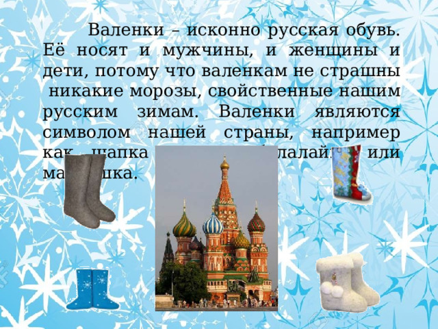  Валенки – исконно русская обувь. Её носят и мужчины, и женщины и дети, потому что валенкам не страшны никакие морозы, свойственные нашим русским зимам. Валенки являются символом нашей страны, например как шапка ушанка, балалайка или матрешка. 