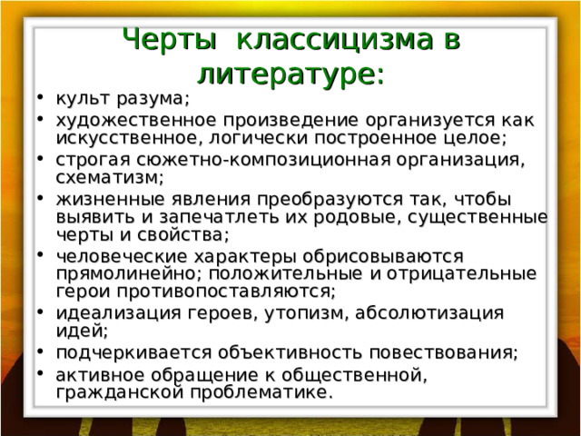 Черты классицизма в литературе: культ разума; художественное произведение организуется как искусственное, логически построенное целое; строгая сюжетно-композиционная организация, схематизм; жизненные явления преобразуются так, чтобы выявить и запечатлеть их родовые, существенные черты и свойства; человеческие характеры обрисовываются прямолинейно; положительные и отрицательные герои противопоставляются; идеализация героев, утопизм, абсолютизация идей; подчеркивается объективность повествования; активное обращение к общественной, гражданской проблематике. 