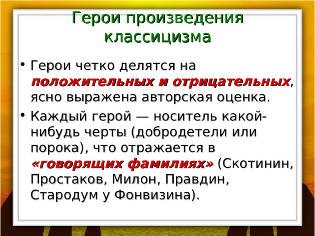 Герои произведения классицизма Герои четко делятся на положительных и отрицательных , ясно выражена авторская оценка. Каждый герой — носитель какой-нибудь черты (добродетели или порока), что отражается в «говорящих фамилиях» (Скотинин, Простаков, Милон, Правдин, Стародум у Фонвизина). 