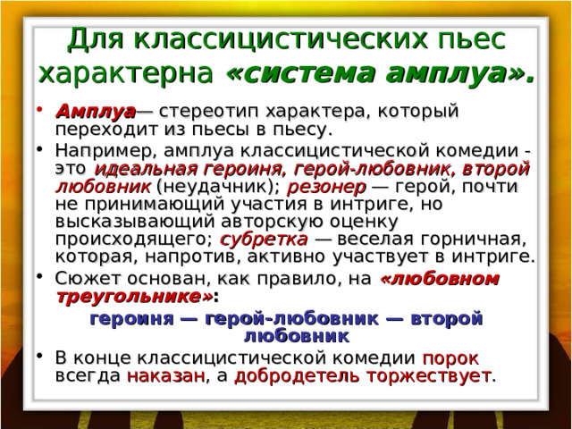 Для классицистических пьес характерна «система амплуа». Амплуа — стереотип характера, который переходит из пьесы в пьесу. Например, амплуа классицистической комедии - это идеальная героиня, герой-любовник, второй любовник  (неудачник); резонер  — герой, почти не принимающий участия в интриге, но высказывающий авторскую оценку происходящего; субретка — веселая горничная, которая, напротив, активно участвует в интриге. Сюжет основан, как правило, на «любовном треугольнике» : героиня — герой-любовник — второй любовник В конце классицистической комедии порок всегда наказан , а добродетель торжествует . 