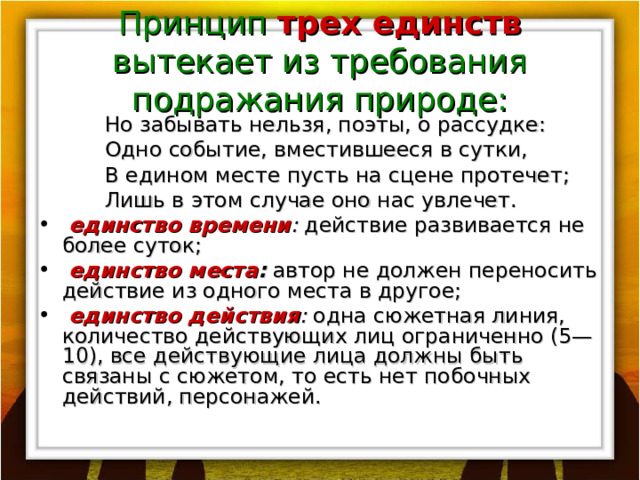 Принцип трех единств вытекает из требования подражания природе:  Но забывать нельзя, поэты, о рассудке:  Одно событие, вместившееся в сутки,  В едином месте пусть на сцене протечет;  Лишь в этом случае оно нас увлечет.  единство времени : действие развивается не более суток;  единство места :  автор не должен переносить действие из одного места в другое;  единство действия : одна сюжетная линия, количество дей­ствующих лиц ограниченно (5—10), все действующие лица должны быть связаны с сюжетом, то есть нет побочных действий, персонажей. 