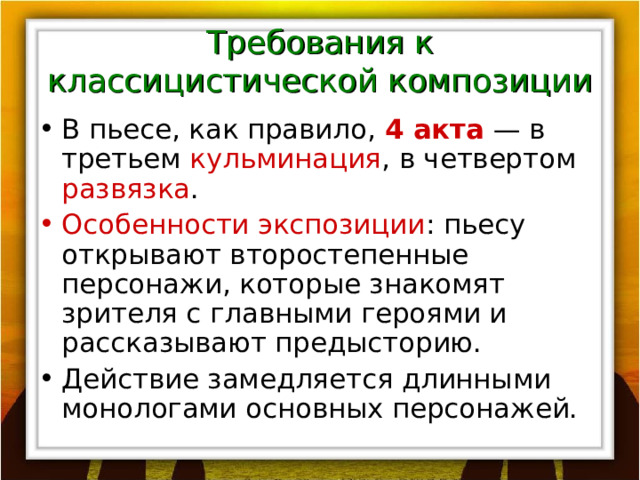 Требования к классицистической композиции В пьесе, как правило, 4 акта — в третьем кульминация , в четвертом развязка . Особенности экспозиции : пьесу открывают второстепенные персонажи, которые знакомят зрителя с главными героями и рассказывают предысторию. Действие замедляется длинными монологами основных персонажей. 