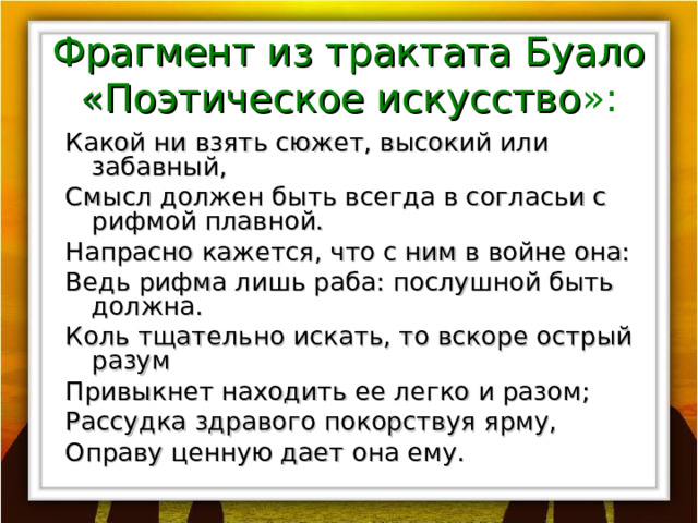Фрагмент из трактата Буало «Поэтическое искусство »: Какой ни взять сюжет, высокий или забавный, Смысл должен быть всегда в согласьи с рифмой плавной. Напрасно кажется, что с ним в войне она: Ведь рифма лишь раба: послушной быть должна. Коль тщательно искать, то вскоре острый разум Привыкнет находить ее легко и разом; Рассудка здравого покорствуя ярму, Оправу ценную дает она ему. 