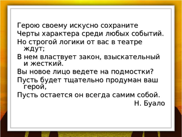 Герою своему искусно сохраните Черты характера среди любых событий. Но строгой логики от вас в театре ждут; В нем властвует закон, взыскательный и жесткий. B ы новое лицо ведете на подмостки? Пусть будет тщательно продуман ваш герой, Пусть остается он всегда самим собой. Н. Буало 