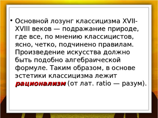Основной лозунг классицизма XVII - XVIII веков — подражание природе, где все, по мнению классицистов, ясно, четко, подчинено правилам. Произведение искусства должно быть подобно алгебраической формуле. Таким образом, в основе эстетики классицизма лежит рационализм (от лат. ratio — разум). 