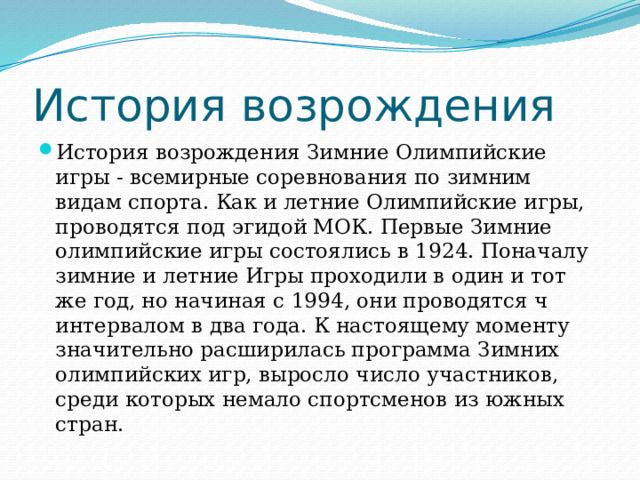 История возрождения История возрождения Зимние Олимпийские игры - всемирные соревнования по зимним видам спорта. Как и летние Олимпийские игры, проводятся под эгидой МОК. Первые Зимние олимпийские игры состоялись в 1924. Поначалу зимние и летние Игры проходили в один и тот же год, но начиная с 1994, они проводятся ч интервалом в два года. К настоящему моменту значительно расширилась программа Зимних олимпийских игр, выросло число участников, среди которых немало спортсменов из южных стран. 