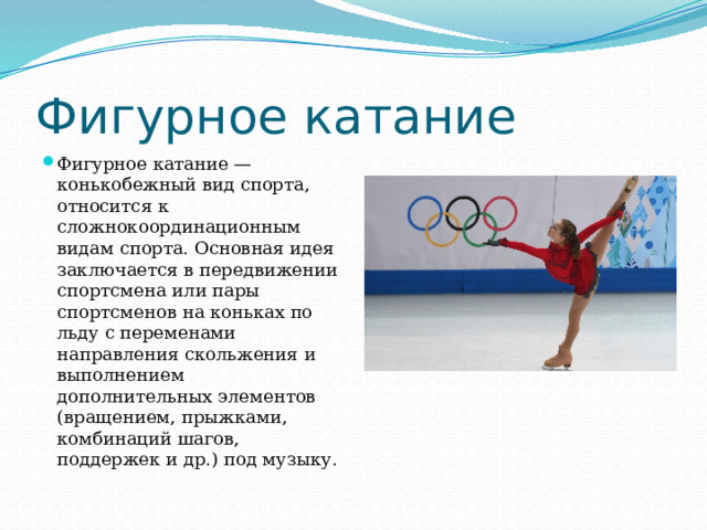 Фигурное катание Фигурное катание — конькобежный вид спорта, относится к сложнокоординационным видам спорта. Основная идея заключается в передвижении спортсмена или пары спортсменов на коньках по льду с переменами направления скольжения и выполнением дополнительных элементов (вращением, прыжками, комбинаций шагов, поддержек и др.) под музыку. 