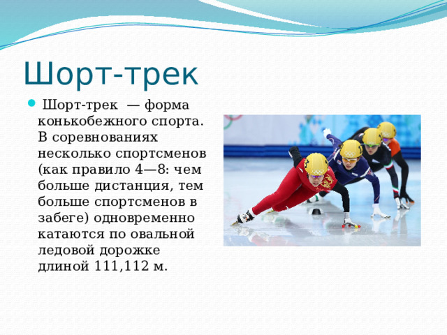 Шорт-трек   Шорт-трек  — форма конькобежного спорта. В соревнованиях несколько спортсменов (как правило 4—8: чем больше дистанция, тем больше спортсменов в забеге) одновременно катаются по овальной ледовой дорожке длиной 111,112 м. 