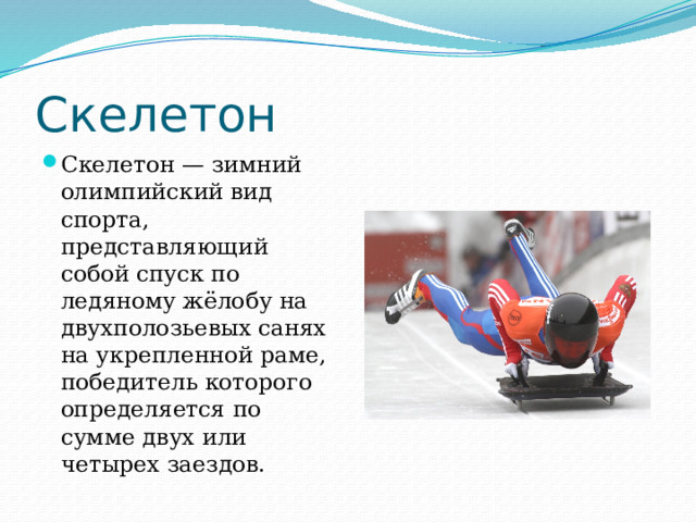 Скелетон Cкелетон — зимний олимпийский вид спорта, представляющий собой спуск по ледяному жёлобу на двухполозьевых санях на укрепленной раме, победитель которого определяется по сумме двух или четырех заездов. 