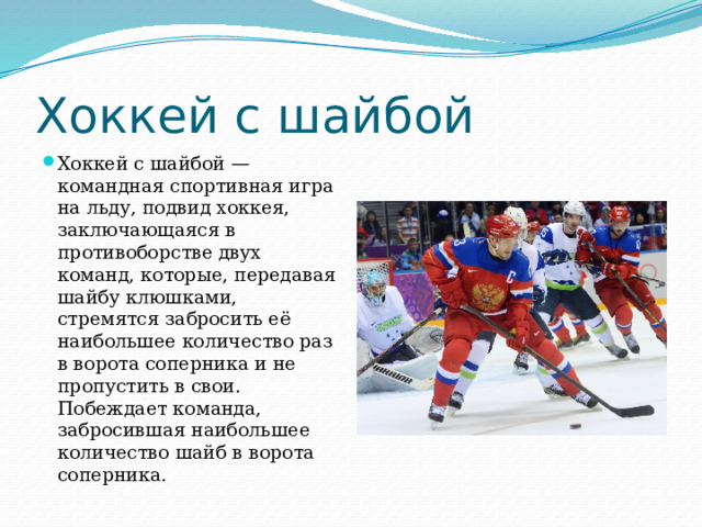 Хоккей с шайбой Хоккей с шайбой — командная спортивная игра на льду, подвид хоккея, заключающаяся в противоборстве двух команд, которые, передавая шайбу клюшками, стремятся забросить её наибольшее количество раз в ворота соперника и не пропустить в свои. Побеждает команда, забросившая наибольшее количество шайб в ворота соперника. 